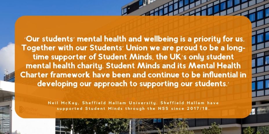 Quote from Neil McKay, Sheffield Hallam University. Sheffield Hallam have supported Student Minds through the NSS since 2017/18: ‘Our students’ mental health and wellbeing is a priority for us. Together with our Students’ Union we are proud to be a long-time supporter of Student Minds, the UK’s only student mental health charity. Student Minds and its Mental Health Charter framework have been and continue to be influential in developing our approach to supporting our students.’